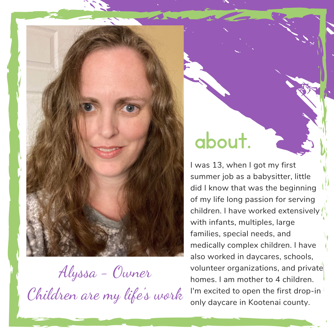 About Alyssa, Owner. I was 13, when I got my first summer job as a babysitter, little did I know that was the beginning of my life long passion for serving children. I have worked extensively with infants, multiples, large families, special needs, and medically complex children. I have also worked in daycares, schools, volunteer organizations, and private homes. I am mother to 4 children. I&apos;m excited to open the first drop-in only daycare in Kootenai county.